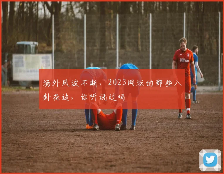 场外风波不断，2023网坛的那些八卦花边，你听说过吗
