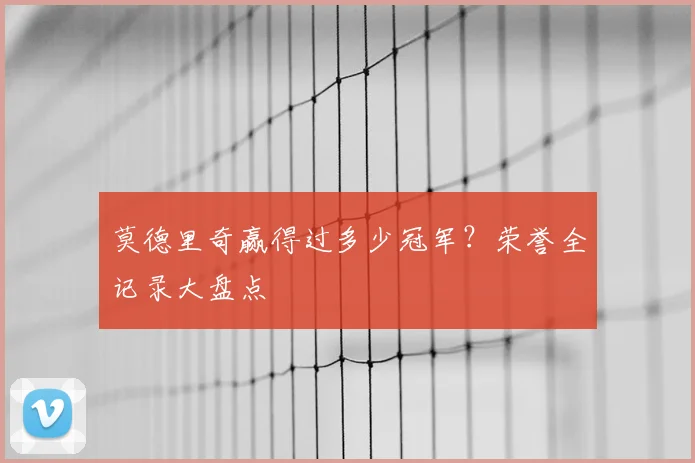莫德里奇赢得过多少冠军？荣誉全记录大盘点