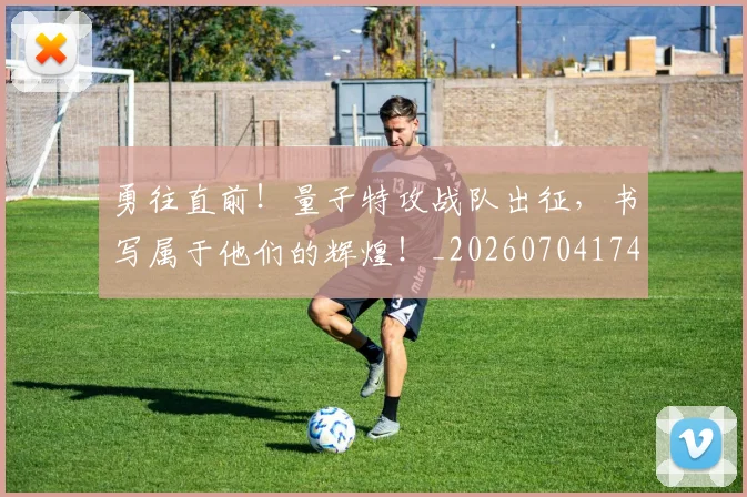勇往直前!量子特攻战队出征,书写属于他们的辉煌!_20260704174127