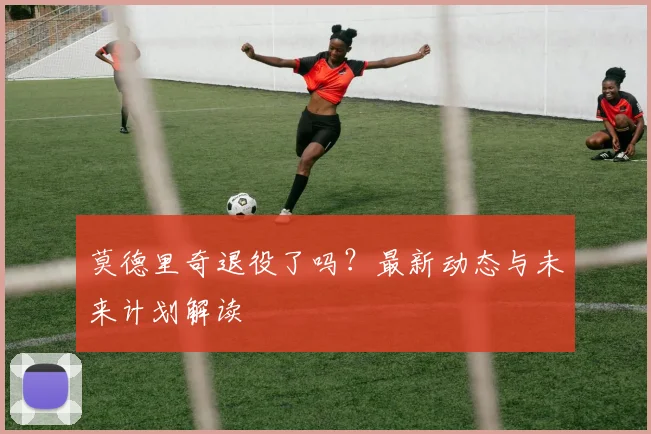 莫德里奇退役了吗?最新动态与未来计划解读