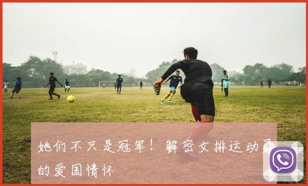 她们不只是冠军!解密女排运动员的爱国情怀