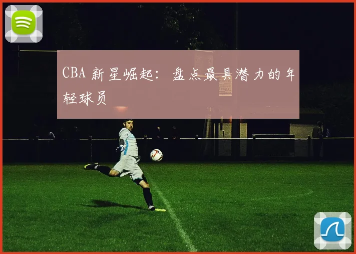 CBA 新星崛起：盘点最具潜力的年轻球员