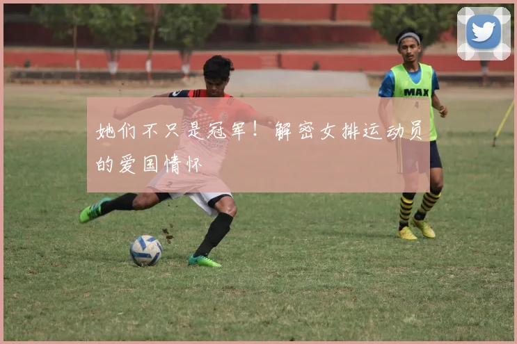 她们不只是冠军!解密女排运动员的爱国情怀