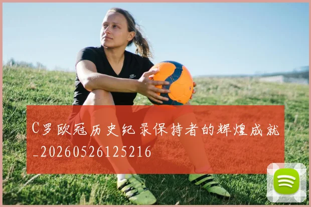 C罗欧冠历史纪录保持者的辉煌成就_20260526125216