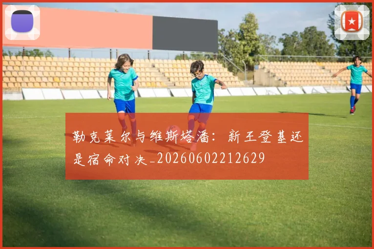 勒克莱尔与维斯塔潘:新王登基还是宿命对决_20260602212629