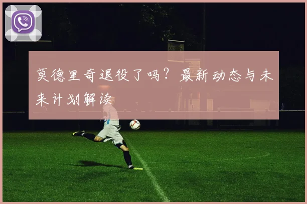 莫德里奇退役了吗？最新动态与未来计划解读