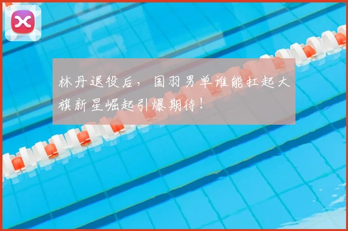 林丹退役后,国羽男单谁能扛起大旗新星崛起引爆期待!
