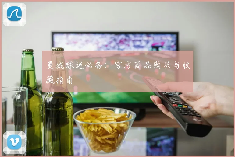 曼城球迷必备:官方商品购买与收藏指南