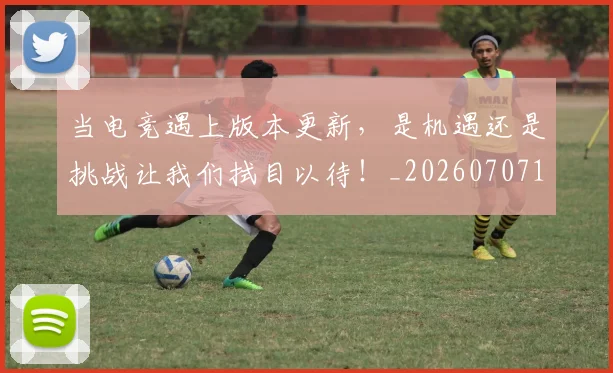 当电竞遇上版本更新，是机遇还是挑战让我们拭目以待！_20260707152737