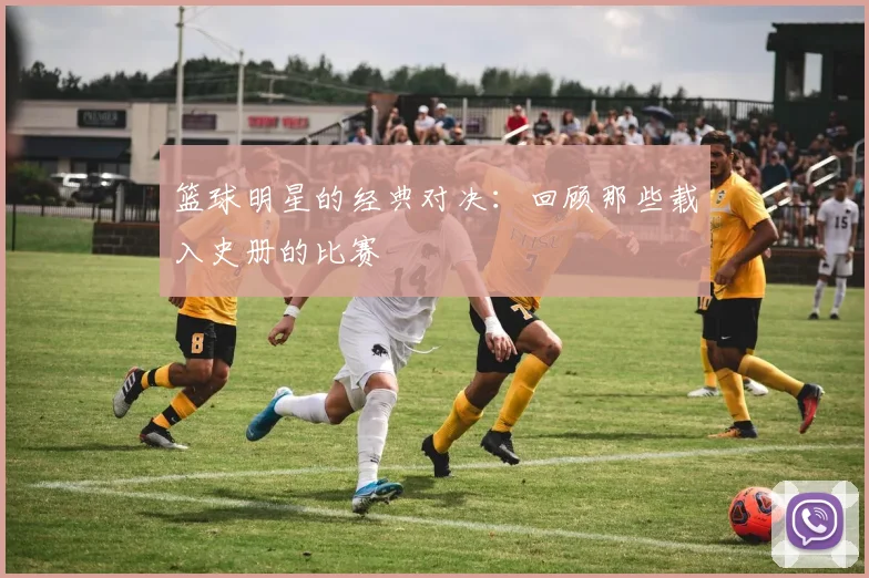篮球明星的经典对决：回顾那些载入史册的比赛